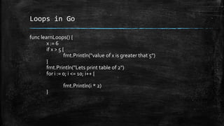 Loops in Go
func learnLoops() {
x := 6
if x > 5 {
fmt.Println("value of x is greater that 5")
}
fmt.Println("Lets print table of 2")
for i := 0; i <= 10; i++ {
fmt.Println(i * 2)
}
 
