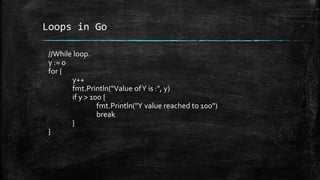 Loops in Go
//While loop.
y := 0
for {
y++
fmt.Println("Value ofY is :", y)
if y > 100 {
fmt.Println("Y value reached to 100")
break
}
}
 