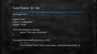Functions in Go
package main
import "fmt"
import "math/rand"
import "time"
func isFunction() (x string) {
return "Yes i am a function"
}
func parameterizedFunction(x, y int) {
z := x + y
fmt.Println("I don't return any value, i calculate and print", z)
}
 