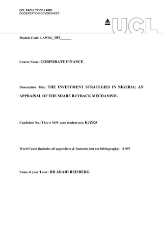 UCL FACULTY OF LAWS
DISSERTATION COVERSHEET
Module Code: LAWSG_103_______
Course Name: CORPORATE FINANCE
Dissertation Title: THE INVESTMENT STRATEGIES IN NIGERIA: AN
APPRAISAL OF THE SHARE BUYBACK MECHANISM.
Candidate No. (This is NOT your student no): KJZK5
Word Count (includes all appendices & footnotes but not bibliography): 11,997
Name of your Tutor: DR ARAID REISBERG
 