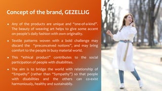 Concept of the brand, GEZELLIG
 Any of the products are unique and one-of-a-kind.
The beauty of weaving art helps to give some accent
on peoples daily fashion with own originality.
 Textile patterns woven with a bold challenge may
discard the preconceived notions, and may bring
comfort to the people in busy material world.
 This ethical product contributes to the social
participation of people with disabilities.
 The aim is to bridge the world with relationship of
Empathy (rather than Sympathy) so that people
with disabilities and the others can co-exist
harmoniously, healthy and sustainablly.
 