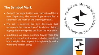 The Symbol Mark
 On 2007 our organization was restructured like a
new departure; the entire logo resembles a
sailboat in the motif of the weaving shuttle .
 The sail is depicted like two directions that
represents the connection of Sendai and Tokyo,
hoping the brand spread out from the local area.
 In addition, we can see a single flower when this
picture is turned upside down, which symbolizes
our thoughts that anyone is irreplaceable and a
wonderful human being.
 