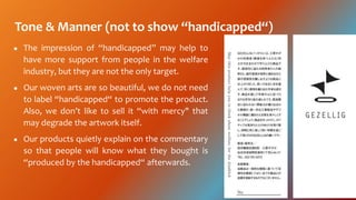 Tone & Manner (not to show handicapped)
 The impression of handicapped may help to
have more support from people in the welfare
industry, but they are not the only target.
 Our woven arts are so beautiful, we do not need
to label handicapped to promote the product.
Also, we dont like to sell it with mercy" that
may degrade the artwork itself.
 Our products quietly explain on the commentary
so that people will know what they bought is
produced by the handicapped afterwards.
 