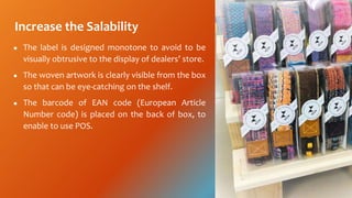 Increase the Salability
 The label is designed monotone to avoid to be
visually obtrusive to the display of dealers store.
 The woven artwork is clearly visible from the box
so that can be eye-catching on the shelf.
 The barcode of EAN code (European Article
Number code) is placed on the back of box, to
enable to use POS.
 
