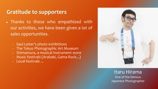 Gratitude to supporters
 Thanks to those who empathized with
our activities, we have been given a lot of
sales opportunities.
 Saul Leiters photo exhibitions
 The Tokyo Photographic Art Museum
 Shimamura, a musical instrument store
 Music festivals (Arabaki, Gama-Rock...)
 Local festivals ...
Itaru Hirama
One of the famous
Japanese Photographer
 