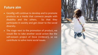 Future aim
 Gezellig will continue to develop and to promote
products as a media that connects people with
disability and the others. So that they
participate in society and get closer to the social
diversity.
 The stage next to the promotion of product, we
would like to take another social action like the
self-esteem project of Dove (Unilever), so we
contribute to solve more social issues.
 