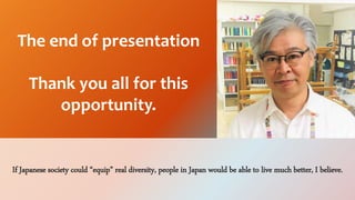 If Japanese society could equip real diversity, people in Japan would be able to live much better, I believe.
The end of presentation
Thank you all for this
opportunity.
 