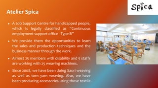 Atelier Spica
 A Job Support Centre for handicapped people,
which is legally classified as Continuous
employment support office - Type B
 We provide them the opportunities to learn
the sales and production techniques and the
business manner through the work.
 Almost 25 members with disability and 5 staffs
are working with 25 weaving machines.
 Since 2008, we have been doing Saori weaving
as well as torn yarn weaving. Also, we have
been producing accessories using those textile.
 