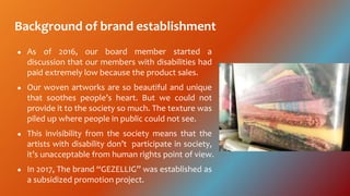 Background of brand establishment
 As of 2016, our board member started a
discussion that our members with disabilities had
paid extremely low because the product sales.
 Our woven artworks are so beautiful and unique
that soothes peoples heart. But we could not
provide it to the society so much. The texture was
piled up where people in public could not see.
 This invisibility from the society means that the
artists with disability dont participate in society,
its unacceptable from human rights point of view.
 In 2017, The brand GEZELLIG was established as
a subsidized promotion project.
 