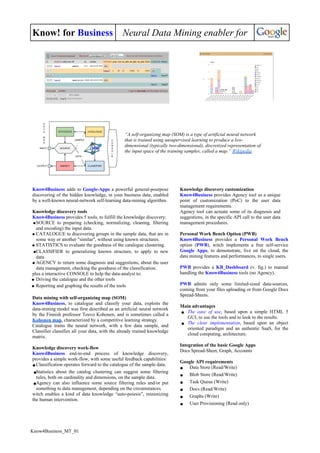Know! for Business Neural Data Mining enabler for
“A self-organizing map (SOM) is a type of artificial neural network
that is trained using unsupervised learning to produce a low-
dimensional (typically two-dimensional), discretized representation of
the input space of the training samples, called a map.” Wikipedia
Know4Business adds to Google-Apps a powerful general-pourpose
discovering of the hidden knowledge, in your business data, enabled
by a well-known neural-network self-learning data-mining algorithm.
Knowledge discovery tools
Know4Business provides 5 tools, to fulfill the knowledge discovery:
●SOURCE to preparing (checking, normalizing, cleaning, filtering
and encoding) the input data.
● CATALOGUE to discovering groups in the sample data, that are in
some way or another "similar", without using known structures.
● STATISTICS to evaluate the goodness of the catalogue clustering.
●CLASSIFIER to generalizing known structure, to apply to new
data.
● AGENCY to return some diagnosis and suggestions, about the user
data management, checking the goodness of the classification.
plus a interactive CONSOLE to help the data-analyst to:
● Driving the catalogue and the other tools
● Reporting and graphing the results of the tools
Data mining with self-organizing map (SOM)
Know4Business, to catalogue and classify your data, exploits the
data-mining model was first described as an artificial neural network
by the Finnish professor Teuvo Kohonen, and is sometimes called a
Kohonen map, characterized by a competitive learning strategy.
Catalogue trains the neural network, with a few data sample, and
Classifier classifies all your data, with the already trained knowledge
matrix.
Knowledge discovery work-flow
Know4Business end-to-end process of knowledge discovery,
provides a simple work-flow, with some useful feedback capabilities:
●Classification operates forward to the catalogue of the sample data.
●Statistics about the catalog clustering can suggest some filtering
rules, both on cardinality and dimensions, on the sample data.
●Agency can also influence some source filtering rules and/or put
something to data management, depending on the circumstances.
witch enables a kind of data knowledge “auto-poiesis”, minimizing
the human intervention.
Knowledge discovery customization
Know4Business provides Agency tool as a unique
point of customization (PoC) to the user data
management requirements.
Agency tool can actuate some of its diagnosis and
suggestions, in the specific API call to the user data
management procedures.
Personal Work Bench Option (PWB)
Know4Business provides a Personal Work Bench
option (PWB), witch implements a free self-service
Google Apps, to demonstrate, live on the cloud, the
data mining features and performances, to single users.
PWB provides a KB_Dashboard (v. fig.) to manual
handling the Know4Business tools (no Agency).
PWB admits only some limited-sized data-sources,
coming from your files uploading or from Google Docs
Spread-Sheets.
Main advantages
● The ease of use, based upon a simple HTML 5
GUI, to use the tools and to look to the results.
● The clear implementation, based upon an object
oriented paradigm and an authentic SaaS, for the
cloud computing, architecture.
Integration of the basic Google Apps
Docs Spread-Sheet, Graph, Accounts
Google API requirements
● Data Store (Read/Write)
● Blob Store (Read/Write)
● Task Queue (Write)
● Docs (Read/Write)
● Graphs (Write)
● User Provisioning (Read only)
Know4Business_MT_01
 