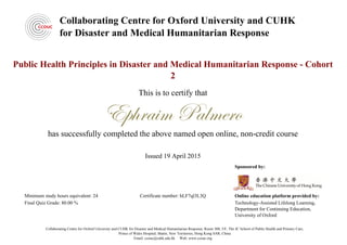 Collaborating Centre for Oxford University and CUHK
for Disaster and Medical Humanitarian Response
Public Health Principles in Disaster and Medical Humanitarian Response - Cohort
2
This is to certify that
Ephraim Palmero
has successfully completed the above named open online, non-credit course
Issued 19 April 2015
Sponsored by:
Online education platform provided by:
Technology-Assisted Lifelong Learning,
Department for Continuing Education,
University of Oxford
Minimum study hours equivalent: 24
Final Quiz Grade: 80.00 %
Certificate number: hLF7ql3L3Q
Collaborating Centre for Oxford University and CUHK for Disaster and Medical Humanitarian Response, Room 308, 3/F, The JC School of Public Health and Primary Care,
Prince of Wales Hospital, Shatin, New Territories, Hong Kong SAR, China
Email: ccouc@cuhk.edu.hk Web: www.ccouc.org
Powered by TCPDF (www.tcpdf.org)
 