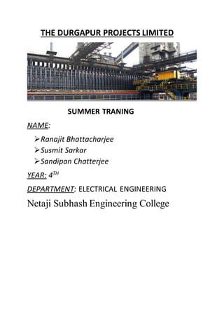 THE DURGAPUR PROJECTS LIMITED
SUMMER TRANING
NAME:
Ranajit Bhattacharjee
Susmit Sarkar
Sandipan Chatterjee
YEAR: 4TH
DEPARTMENT: ELECTRICAL ENGINEERING
Netaji Subhash Engineering College
 