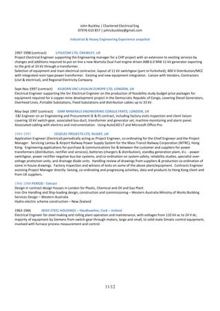 John Buckley | Chartered Electrical Eng
07976 610 857 | johncbuckley@gmail.com
Industrial & Heavy Engineering Experience snapshot
1997-1998 (contract) UTILICOM LTD, CRAWLEY, UK
Project Electrical Engineer supporting the Engineering manager for a CHP project with an extension to existing services by
changes and additions required to put on line a new Wartsila Dual Fuel engine driven ABB 6.0 MW 11 kV generator exporting
to the grid at 33 kV through a transformer.
Selection of equipment and main electrical contractor, layout of 11 kV switchgear (part re-furbished), 400 V Distribution/MCC
with integrated resin type power transformer. Existing and new equipment integration. Liaison with Vendors, Contractors
(civil & electrical), and Regional Electricity Company.
Sept-Nov 1997 (contract) KILBORN SNC-LAVALIN EUROPE LTD, LONDON, UK
Electrical Engineer supporting the Snr Electrical Engineer on the production of feasibility study budget price packages for
equipment required for a copper mine development project in the Democratic Republic of Congo, covering Diesel Generators,
Overhead Lines, Portable Substations, Fixed Substations and distribution cables up to 33 kV.
May-Sept 1997 (contract) GMB MINERALS ENGINEERING CONSULTANTS, LONDON, UK
E&I Engineer on an Engineering and Procurement (E & P) contract, including factory visits inspection and client liaison
covering 10 kV switch-gear, associated bus-duct, transformer and generator set, machine monitoring and alarm panel.
Associated cabling with electrics and instrumentation. Using AutoCAD LT and Microsoft Office Pro.
1994-1997 CEGELEC PROJECTS LTD, RUGBY, UK
Application Engineer (Electrical) periodically acting as Project Engineer, co-ordinating for the Chief Engineer and the Project
Manager. Servicing Lantau & Airport Railway Power Supply System for the Mass Transit Railway Corporation (MTRC), Hong
Kong. Engineering applications for purchase & communications for & between the customer and suppliers for power
transformers (distribution, rectifier and services), batteries (chargers & distribution), standby generation plant, d.c. - power
switchgear, power rectifier negative-bus-bar systems, and co-ordination on system safety, reliability studies, specialist over-
voltage protection units, and drainage diode units. Handling review of drawings from suppliers & production co-ordination of
some in-house drawings. Factory inspection and witness of tests on some of the above plant/equipment. Contracts Engineer
assisting Project Manager directly: liaising, co-ordinating and progressing activities, data and products to Hong Kong client and
from UK suppliers.
1966-1988 PERIOD - Extract
Design in contract design houses in London for Plastic, Chemical and Oil and Gas Plant
Iron Ore Handling and Ship-loading design, construction and commissioning – Western Australia Ministry of Works Building
Services Design – Western Australia
Hydro-electric scheme construction – New Zealand
1963-1966 IRISH STEEL HOLDINGS – Haulbowline, Cork – Ireland
Electrical Engineer for steel making and rolling plant operation and maintenance, with voltages from 110 kV ac to 24 V dc,
majority of equipment by Siemens from switch-gear through motors, large and small, to solid state Simatic control equipment,
involved with furnace process measurement and control.
11/12
 