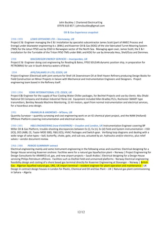 John Buckley | Chartered Electrical Eng
07976 610 857 | johncbuckley@gmail.com
Oil & Gas Experience snapshot
1998-1999 LEWIS OFFSHORE LTD – Stornoway, UK
Project E & I Engineer managing the E & I installation by specialist subcontractor James Scott (part of AMEC Process and
Energy) under bluewater engineering b.v. (BWL) and Kvaerner Oil & Gas (KOG) of the site fabricated Turret Mooring System
(TMS) for the Jotun FPSO use by ESSO in Norwegian sector of the North Sea. Managing again over, James Scott, the E & I
installation for the Turntable of the Triton FPSO TMS under BWL and KOG for use by Amerada Hess, Shell/Esso and Denimex.
1998 MACGREGOR ENERGY SERVICES – Invergordan, UK
Project E & I Engineer doing cost engineering for Reading & Bates, FPSO SEILEAN dynamic position ship, in preparation for
PETROBRAS for use in South America waters of Brazil.
1994 APG/SALAMIS JV LTD, ESSEX, UK
Project Engineer (Electrical) with joint venture for Shell UK Downstream Oil at Shell Haven Refinery producing Design Books for
Field Construction on Minor Projects in liaison with Mechanical and Instrumentation Engineers and Designers. Project
engineering team based in the Refinery itself.
1993-1994 YORK INTERNATIONAL LTD. ESSEX, UK
Project E&I Engineer for the supply of four Cooling Water Chiller packages, for Bechtel Projects and use by clients: Abu Dhabi
National Oil Company and Arabian Industrial Fibres Ltd. Equipment included Allen Bradley PLCs, Rochester SMART type
transmitters, Bentley Nevada Machine Monitoring, 11 kV motors, apart from normal instrumentation and electrical services,
for a hazardous area design.
1991 FRANKLIN & ANDREWS – M'boro, UK
Quantity Surveyor – quantity surveying and cost engineering work on an ICI chemical plant project, and the NAM (Holland)
Offshore Platform covering instrumentation and electrical services.
1990-1991 H&G ENGINEERING (now KVAERNER) – Croydon and London, UK Instrumentation Engineer covering BP
Miller Oil & Gas Platform, trouble-shooting discrepancies between Ex (i), Ex (n), Ex (d) Field and System instrumentation – ESD
(ICS), DCS (ABB, CE, Taylor MOD 300), F&G (ICS), HVAC Packages and Switch-gear. Verifying loop diagrams and dealing with a
wide range of valve types – ball, butterfly, choke, gate, and sub-sea, actuated by air, hydraulics and/or electrics, plus relief
valves – vendor document review.
1966-1988 PERIOD SUMMARY extract
Electrical engineering mainly and some Instrument engineering in the following areas and countries: Electrical designing for a
Design House servicing Kvaerner onshore. Facilities were for a natural gas liquefaction plant – Norway | Project Engineering for
Design Consultants for ARAMCO oil, gas, and new airport projects – Saudi Arabia | Electrical designing for a Design House
servicing Philips Petroleum offshore. Facilities such as Ekofisk Field and unmanned platforms - Norway Electrical engineering
feasibility design and costing of a shore based gas terminal directly for Kvaerner Engineering at Stavanger – Norway | British
Gas - Algerian liquefied natural gas, LNG, UK import terminal – resident engineer for plant operation and maintenance - UK
Design in contract design houses in London for Plastic, Chemical and Oil and Gas Plant – UK | Natural gas plant commissioning
in Sahara – Algeria
12/12
 