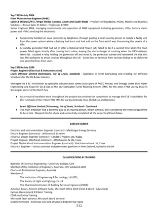Sep 1999 to July 2004
Plant Maintenance Engineer (M&E)
Cable & Wireless/NTL /Virgin Media (London, South and South West) - Provider of Broadband, Phone, Mobile and Business
Solutions - Annual Sales £1 billion - Employees 12,000
Senior Engineer M&E, managing maintenance and operation of M&E equipment including generators, UPSs, battery mains
power and HVAC servicing the electronics
♦ Successfully handled an issue remotely by telephone, through guiding a local security person to isolate a faulty unit
from the power system where a battery had burst and had acid on the floor which was threatening the service of a
UPS
♦ A standby generator that had cut in after a National Grid Power cut; failed to do it a second time when the main
power failed again shortly after coming back online, leaving the site in danger of crashing when the UPS batteries
went flat. Located a relay holding the generator off and reset it; the generator started and recovered the site that
was the backbone to email services throughout the UK - Saved loss of revenue from services failing to be delivered
and potential fines from users
Sep 1998 to July 1999
Project Engineer (Electrical & Instrumentation)
Lewis Offshore Limited (Stornaway, Isle of Lewis, Scotland) - Specialise in Steel Fabricating and Erecting for Offshore
Structures for the Oil & Gas Industry
Managed the E & I installation by specialist subcontractor James Scott (part of AMEC Process and Energy) under Blue Water
Engineering and Kvaerner Oil & Gas of the site fabricated Turret Mooring System (TMS) for the Jotun FPSO use by ESSO in
Norwegian sector of the North Sea
♦ As a result of excellent work throughout the project was retained on completion to manage the E & I installation for
the Turntable of the Triton FPSO TMS for use by Amerada Hess, Shell/Esso and Denimex
Lewis Offshore Limited (Stornaway, Isle of Lewis, Scotland - Continued
♦ The main employer had a dilemma due to an injured person, whom without, they considered the entire programme
to be at risk - Stepped into his shoes and successfully completed all the projects without delays
EARLIER CAREER
Electrical and Instrumentation Engineer (contract) - MacGregor Energy Services
Electric Engineer (contract) - Utilicom Ltd, Crawley
Electrical Design Engineer (contract) - CEGELEC Projects Ltd, Rugby
Project Engineer (Electrical) (contract) - APG/Salamis JV Ltd, Essex
Project Electrical and Instrumentation Engineer (contract) - York International Ltd, Essex
Electrical Engineer - Various contract and permanent positions in New Zealand, Australia and UK
QUALIFICATIONS & TRAINING
Bachelor of Electrical Engineering - University College, Cork
Member of the Institution of Engineers, Australia, CPD Validated 2010
Chartered Professional Engineer, Australia
Member of:
The Institution of Engineering & Technology, UK (IET);
The Society of Light and Lighting – SLL &
The Chartered Institution of Building Services Engineers (CIBSE)
AutoCAD Basics, Amtech Software Suite, Microsoft Office 2013 (Excel & Word - Advanced),
Cymap, Hevacomp & IES Basic Training
CDM and Safety Training
Microsoft Excel advance, Microsoft Word advance
Diverse Seminars - Electrical, Civil and Structural Engineering Topics
3/12
 