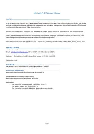 John Buckley’s CV Addendum V.4 below
PROFILE …………..............................................................................................................................
A versatile electrical engineer with a wide range of experience comprising: electrical and instrumentation design, mechanical
and electrical cost consultancy, M&E contract preparation and contractor management, sign-off and handover of completed
installations and preparation of O&M documentation.
Industry sector experience comprises: rail, highways, oil and gas, mining, industrial, manufacturing and communications.
I am a self-motivated professional who greatly enjoys collaborative working to create value. I derive job satisfaction from
overcoming technical challenges to deliver projects to cost and programme.
I would to consider a suitable opportunity with a consultancy, company or contractor in London, Kent, Surrey, Sussex areas.
PERSONAL DETAILS…........................................................................................................................
Email: johncbuckley@gmail.com, UK Tel: 07976 610 857 or 01342 328 076
Address: 1 Orchard Way, East Grinstead, West Sussex, RH19 1AY. ENGLAND.
Nationality: Irish
EDUCATION……………………………................................................................................
Bachelor of Electrical Engineering, University College Cork, Ireland.
Professional Memberships……………………………………...............................................
Member of the Institution of Engineering & Technology, UK
Chartered Professional Engineer (Australia)
Member of the Institution of Engineers (Australia)
Member of:
The Institution of Engineering & Technology, UK (IET);
The Society of Light and Lighting – SLL &
The Chartered Institution of Building Services Engineers (CIBSE)
4/12
 