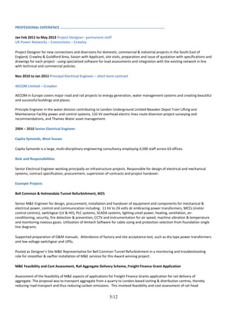 PROFESSIONAL EXPERIENCE …………............................................................................................
Jan Feb 2011 to May 2013 Project Designer– permanent staff
UK Power Networks – Connections – Crawley
Project Designer for new connections and diversions for domestic, commercial & industrial projects in the South East of
England, Crawley & Guildford Area, liaison with Applicant, site visits, preparation and issue of quotation with specifications and
drawings for each project - using specialized software for load assessments and integration with the existing network in line
with technical and commercial policies.
Nov 2010 to Jan 2011 Principal Electrical Engineer – short term contract
AECOM Limited – Croydon
AECOM in Europe covers major road and rail projects to energy generation, water management systems and creating beautiful
and successful buildings and places.
Principle Engineer in the water division contributing to London Underground Limited Neasden Depot Train Lifting and
Maintenance Facility power and control systems, 132 kV overhead electric lines route diversion project surveying and
recommendations, and Thames Water asset management.
2004 – 2010 Senior Electrical Engineer
Capita Symonds, West Sussex
Capita Symonds is a large, multi-disciplinary engineering consultancy employing 4,500 staff across 63 offices.
Role and Responsibilities
Senior Electrical Engineer working principally on infrastructure projects. Responsible for design of electrical and mechanical
systems, contract specification, procurement, supervision of contracts and project handover.
Example Projects
Bell Common & Holmesdale Tunnel Refurbishment, M25
Senior M&E Engineer for design, procurement, installation and handover of equipment and components for mechanical &
electrical power, control and communication including: 11 kV to 24 volts dc embracing power transformers, MCCs (motor
control centres), switchgear (LV & HV), PLC systems, SCADA systems, lighting small power, heating, ventilation, air-
conditioning, security, fire detection & prevention, CCTV and instrumentation for air speed, machine vibration & temperature
and monitoring noxious gases. Utilization of Amtech Software for cable sizing and protection selection from foundation single
line diagrams.
Supported preparation of O&M manuals. Attendance of factory and site acceptance test, such as dry type power transformers
and low voltage switchgear and UPSs.
Posted as Designer’s Site M&E Representative for Bell Common Tunnel Refurbishment in a monitoring and troubleshooting
role for smoother & swifter installation of M&E services for this Award winning project.
M&E Feasibility and Cost Assessment, Rail Aggregate Delivery Scheme, Freight Finance Grant Application
Assessment of the feasibility of M&E aspects of applications for Freight Finance Grants application for rail delivery of
aggregate. The proposal was to transport aggregate from a quarry to London-based sorting & distribution centres, thereby
reducing road transport and thus reducing carbon emissions. This involved feasibility and cost assessment of rail head
5/12
 