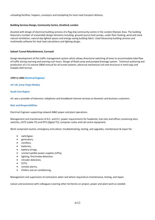 unloading facilities, hoppers, conveyors and stockpiling for local road transport delivery.
Building Services Design, Community Centre, Stratford, London
Assisted with design of electrical building services of a flag ship community centre in the London Olympic Area. The building
featured a number of sustainable design elements including: ground-source heat pumps, under floor heating, wind and stack
natural ventilation, natural day lighted spaces and energy saving building fabric. Used Hevacomp building services and
multimedia software for heat load calculations and lighting design.
Saltash Tunnel Refurbishment, Cornwall
Design development of the traffic management system which allows directional switching of lanes to accommodate tidal flow
of traffic during morning and evening rush hours. Design of flood sump and pumped drainage system. Technical authoring and
production of a 15 volume O&M manual for all tunnel systems, electrical mechanical civil and structural in hard copy and
linkable DVD format.
1999 to 2004 Electrical Engineer
ntl: UK, (now Virgin Media)
South East Region
ntl: was a provider of television, telephone and broadband internet services to domestic and business customers.
Role and Responsibilities
Electrical Engineer supporting network M&E power and plant operations.
Management and maintenance of A.C. and D.C. power requirements for headends, hub sites and offices containing telco
switches, CATV (cable TV) and DTV (digital TV), computer suites and call centre equipment.
Work comprised routine, emergency and callout, troubleshooting, testing, and upgrades, maintenance & repair for:
• switchgear,
• generators,
• rectifiers,
• batteries,
• battery strings,
• uninterruptible power supplies (UPSs),
• lighting, fire/smoke detection,
• intruder detection,
• CCTV,
• remote alarms,
• Chillers and air conditioning.
Management and supervision of contractors when and where required on maintenance, testing, and repair.
Liaison and assistance with colleagues covering other territories on project, power and plant work as needed.
6/12
 