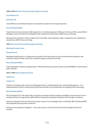 1998 to 1999 Electrical and Instrumentation Engineer (contract)
Lewis Offshore Ltd
Stornoway, UK
Lewis Offshore Ltd undertakes fabrication of components and plant for oil and gas exploration.
Role and Responsibilities
Project Electrical & instrumentation (E&I) Engineer for a Turret Mooring System (TMS) part of the Jotun FPSO, used by ESSO in
Norwegian sector of the North Sea. Managed the E&I installation by subcontractor AMEC Process and Energy.
E&I Engineer for installation of the turntable of the Triton FPSO, used by Shell/Esso. Again, managed the E & I installation by
subcontractor AMEC Process and Energy.
1998 Electrical and Instrumentation Engineer (contract)
MacGregor Energy Services,
Invergordan, UK
MacGregor Energy Services is a leading services provider to the international oil, gas and petrochemicals industries, with
activities focused on drilling, construction, operations support and decommissioning.
Role and Responsibilities
Project E&I Engineer doing cost engineering for a FPSO SEILEAN dynamic position ship for use by PETROBRAS in South America
waters off Brazil.
1997 to 1998 Electric Engineer (contract)
Utilicom Ltd,
Crawley, UK
Utilicom is a leading provider of Outsourced Managed Services in Building Maintenance and Energy Management. It is a
leading developer of district energy schemes featuring sustainable and renewable types of energy generation technology.
Role and Responsibilities
Electrical Engineer for a CHP project with an extension to existing services by changes and additions required to put on-line a
new Wartsila Dual Fuel engine driven ABB 6.0 MW 11 kV generator exporting to the grid at 33 kV through a transformer.
Selection of equipment and main electrical contractor, layout of 11 kV switchgear (part re-furbished), 400 V Distribution/MCC
with integrated resin type power transformer.
Existing and new equipment integration. Liaison with vendors, contractors (civil & electrical), and Regional Electricity
Company.
7/12
 