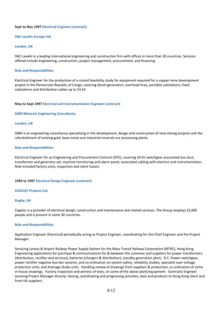 Sept to Nov 1997 Electrical Engineer (contract)
SNC-Lavalin Europe Ltd,
London, UK
SNC-Lavalin is a leading international engineering and construction firm with offices in more than 30 countries. Services
offered include engineering, construction, project management, procurement, and financing.
Role and Responsibilities
Electrical Engineer for the production of a costed feasibility study for equipment required for a copper mine development
project in the Democratic Republic of Congo, covering diesel generators, overhead lines, portable substations, fixed
substations and distribution cables up to 33 kV.
May to Sept 1997 Electrical and Instrumentation Engineer (contract)
GBM Minerals Engineering Consultants,
London, UK
GBM is an engineering consultancy specializing in the development, design and construction of new mining projects and the
refurbishment of existing gold, base-metal and industrial minerals ore processing plants.
Role and Responsibilities
Electrical Engineer for an Engineering and Procurement Contract (EPC), covering 10 kV switchgear associated bus-duct,
transformer and generator set, machine monitoring-and-alarm panel, associated cabling with electrics and instrumentation.
Role included factory visits, inspection and client liaison.
1994 to 1997 Electrical Design Engineer (contract)
CEGELEC Projects Ltd,
Rugby, UK
Cegelec is a provider of electrical design, construction and maintenance and related services. The Group employs 25,000
people and is present in some 30 countries.
Role and Responsibilities
Application Engineer (Electrical) periodically acting as Project Engineer, coordinating for the Chief Engineer and the Project
Manager.
Servicing Lantau & Airport Railway Power Supply System for the Mass Transit Railway Corporation (MTRC), Hong Kong.
Engineering applications for purchase & communications for & between the customer and suppliers for power transformers
(distribution, rectifier and services), batteries (chargers & distribution), standby generation plant, D.C. Power switchgear,
power rectifier negative-bus-bar systems, and co-ordination on system safety, reliability studies, specialist over-voltage
protection units, and drainage diode units. Handling review of drawings from suppliers & production, co-ordination of some
in-house drawings. Factory inspection and witness of tests, on some of the above plant/equipment. Contracts Engineer
assisting Project Manager directly: liaising, coordinating and progressing activities, data and products to Hong Kong client and
from UK suppliers.
8/12
 