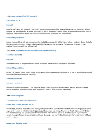 1994 Project Engineer (Electrical) (contract)
APG/Salamis JV Ltd,
Essex, UK
APG/SALAMIS JV Ltd is a separately constituted company whose share holding is owned by two partner companies: Atlantic
Power & Gas Ltd and Salamis (Marine & Industrial) Ltd. The JV offers a full range of project management and support services
(including the provision of labour) for construction maintenance, installation and commissioning.
Role and Responsibilities
Project Engineer (Electrical) with joint venture for Shell UK Downstream Oil at Shell Haven Refinery producing Design Books for
Field Construction on Minor Projects in liaison with Mechanical and Instrumentation Engineers and Designers. Project
engineering team based in the Refinery itself.
1993 to 1994 Project Electrical and Instrumentation Engineer (contract)
York International Ltd,
Essex, UK
York International Ltd designs and manufactures a complete line of industrial refrigeration equipment.
Role and Responsibilities
Project E&I Engineer for the supply of four cooling water chiller packages to Bechtel Projects, for use by Abu Dhabi National Oil
Company and Arabian Industrial Fibres Ltd.
York International Ltd,
Essex, UK - Continued
Equipment included Allen Bradley PLCs, Rochester SMART type transmitters, Bentley Nevada Machine Monitoring, 11 kV
motors, apart from normal instrumentation and electrical services, for a hazardous area design.
1993 Electrical Engineer,
Various contract and permanent positions,
Ireland, New Zealand, Australia and UK
Prior to 1993, I worked in Ireland in steel making, immigrated to New Zealand and moved to Australia working as an electrical
engineer in a variety of industries including power, building services and mining. Returned to the UK and worked for British
Gas in an LNG storage and gas network distribution terminal in the Thames Estuary as the site electrical engineer and in a
variety of design offices in London on a contract basis. Spending a few years in Saudi Arabia and Norway, on mainly oil & gas
related projects.
COMPUTING & OTHER SKILLS........................................................................................................
9/12
 