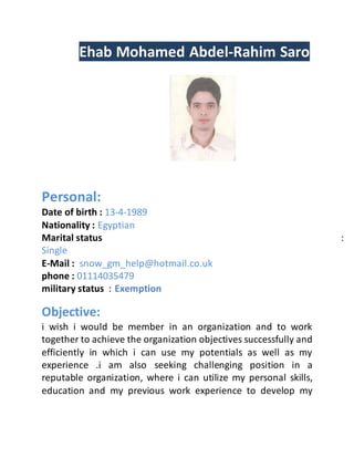 Ehab Mohamed Abdel-Rahim Saro
Personal:
Date of birth : 13-4-1989
Nationality : Egyptian
Marital status :
Single
E-Mail : snow_gm_help@hotmail.co.uk
phone : 01114035479
military status : Exemption
Objective:
i wish i would be member in an organization and to work
together to achieve the organization objectives successfully and
efficiently in which i can use my potentials as well as my
experience .i am also seeking challenging position in a
reputable organization, where i can utilize my personal skills,
education and my previous work experience to develop my
 