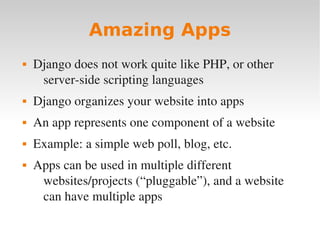 Amazing Apps
 Django does not work quite like PHP, or other
server­side scripting languages
 Django organizes your website into apps
 An app represents one component of a website
 Example: a simple web poll, blog, etc.
 Apps can be used in multiple different
websites/projects (“pluggable”), and a website
can have multiple apps
 