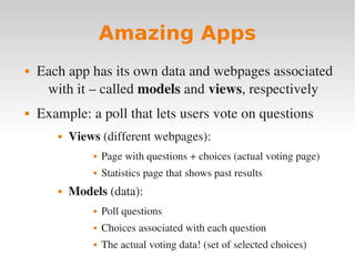 Amazing Apps
 Each app has its own data and webpages associated
with it – called models and views, respectively
 Example: a poll that lets users vote on questions
 Views (different webpages):
 Page with questions + choices (actual voting page)
 Statistics page that shows past results
 Models (data):
 Poll questions
 Choices associated with each question
 The actual voting data! (set of selected choices)
 