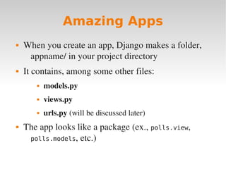 Amazing Apps
 When you create an app, Django makes a folder,
appname/ in your project directory
 It contains, among some other files:
 models.py
 views.py
 urls.py (will be discussed later)
 The app looks like a package (ex., polls.view,
polls.models, etc.)
 