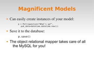Magnificent Models
 Can easily create instances of your model:
p = Poll(question="What's up?",
pub_date=datetime.datetime.now())
 Save it to the database:
p.save()
 The object relational mapper takes care of all
the MySQL for you!
 