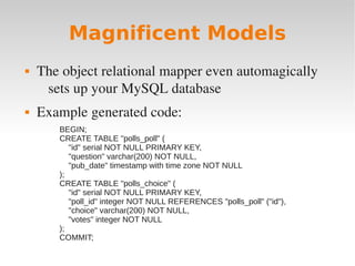 Magnificent Models
 The object relational mapper even automagically
sets up your MySQL database
 Example generated code:
BEGIN;
CREATE TABLE "polls_poll" (
"id" serial NOT NULL PRIMARY KEY,
"question" varchar(200) NOT NULL,
"pub_date" timestamp with time zone NOT NULL
);
CREATE TABLE "polls_choice" (
"id" serial NOT NULL PRIMARY KEY,
"poll_id" integer NOT NULL REFERENCES "polls_poll" ("id"),
"choice" varchar(200) NOT NULL,
"votes" integer NOT NULL
);
COMMIT;
 