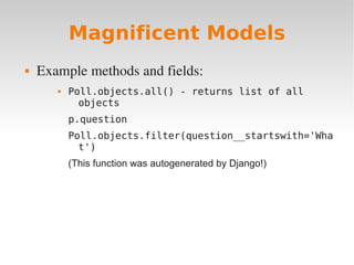 Magnificent Models
 Example methods and fields:
 Poll.objects.all() - returns list of all
objects
p.question
Poll.objects.filter(question__startswith='Wha
t')
(This function was autogenerated by Django!)
 