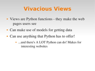 Vivacious Views
 Views are Python functions ­ they make the web
pages users see
 Can make use of models for getting data
 Can use anything that Python has to offer!
 ...and there's A LOT Python can do! Makes for
interesting websites
 