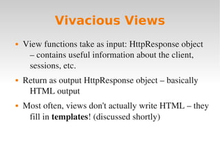 Vivacious Views
 View functions take as input: HttpResponse object
– contains useful information about the client,
sessions, etc.
 Return as output HttpResponse object – basically
HTML output
 Most often, views don't actually write HTML – they
fill in templates! (discussed shortly)
 