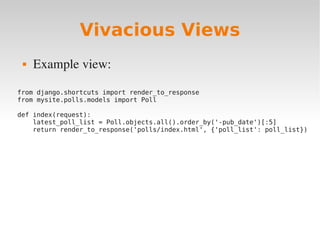 Vivacious Views
 Example view:
from django.shortcuts import render_to_response
from mysite.polls.models import Poll
def index(request):
latest_poll_list = Poll.objects.all().order_by('-pub_date')[:5]
return render_to_response('polls/index.html', {'poll_list': poll_list})
 