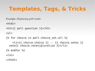 Example: Displaying poll results
<html>
<h1>{{ poll.question }}</h1>
<ul>
{% for choice in poll.choice_set.all %}
<li>{{ choice.choice }} -- {{ choice.votes }}
vote{{ choice.votes|pluralize }}</li>
{% endfor %}
</ul>
</html>
Templates, Tags, & Tricks
 
