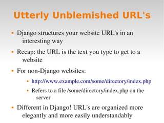 Utterly Unblemished URL's
 Django structures your website URL's in an
interesting way
 Recap: the URL is the text you type to get to a
website
 For non­Django websites:
 http://www.example.com/some/directory/index.php
 Refers to a file /some/directory/index.php on the
server
 Different in Django! URL's are organized more
elegantly and more easily understandably
 