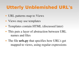 Utterly Unblemished URL's
 URL patterns map to Views
 Views may use templates
 Templates contain HTML (discussed later)
 This puts a layer of abstraction between URL
names and files
 The file urls.py that specifies how URL's get
mapped to views, using regular expressions
 