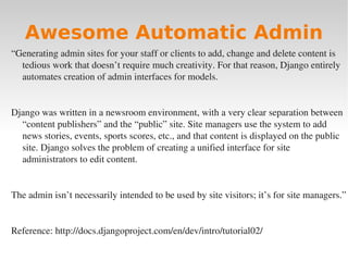 Awesome Automatic Admin
“Generating admin sites for your staff or clients to add, change and delete content is
tedious work that doesn’t require much creativity. For that reason, Django entirely
automates creation of admin interfaces for models.
Django was written in a newsroom environment, with a very clear separation between
“content publishers” and the “public” site. Site managers use the system to add
news stories, events, sports scores, etc., and that content is displayed on the public
site. Django solves the problem of creating a unified interface for site
administrators to edit content.
The admin isn’t necessarily intended to be used by site visitors; it’s for site managers.”
Reference: http://docs.djangoproject.com/en/dev/intro/tutorial02/
 