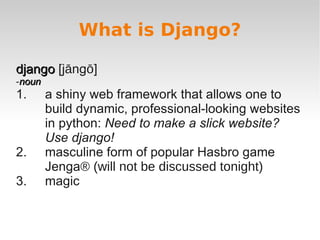 What is Django?
django
django [jāngō]
-noun
noun
1. a shiny web framework that allows one to
build dynamic, professional-looking websites
in python: Need to make a slick website?
Use django!
2. masculine form of popular Hasbro game
Jenga® (will not be discussed tonight)
3. magic
 
