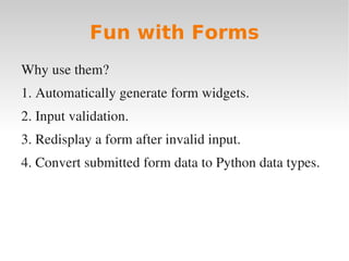 Fun with Forms
Why use them?
1. Automatically generate form widgets.
2. Input validation.
3. Redisplay a form after invalid input.
4. Convert submitted form data to Python data types.
 