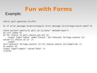 Fun with Forms
Example:
<h1>{{ poll.question }}</h1>
{% if error_message %}<p><strong>{{ error_message }}</strong></p>{% endif %}
<form action="/polls/{{ poll.id }}/vote/" method="post">
{% csrf_token %}
{% for choice in poll.choice_set.all %}
<input type="radio" name="choice" id="choice{{ forloop.counter }}"
value="{{ choice.id }}" />
<label
for="choice{{ forloop.counter }}">{{ choice.choice }}</label><br />
{% endfor %}
<input type="submit" value="Vote" />
</form>
 