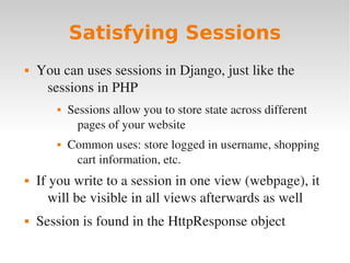 Satisfying Sessions
 You can uses sessions in Django, just like the
sessions in PHP
 Sessions allow you to store state across different
pages of your website
 Common uses: store logged in username, shopping
cart information, etc.
 If you write to a session in one view (webpage), it
will be visible in all views afterwards as well
 Session is found in the HttpResponse object
 