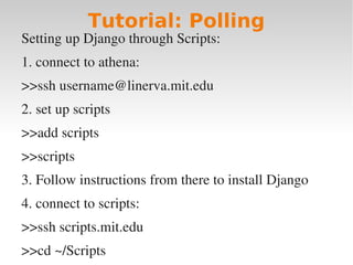 Tutorial: Polling
Setting up Django through Scripts:
1. connect to athena:
>>ssh username@linerva.mit.edu
2. set up scripts
>>add scripts
>>scripts
3. Follow instructions from there to install Django
4. connect to scripts:
>>ssh scripts.mit.edu
>>cd ~/Scripts
 