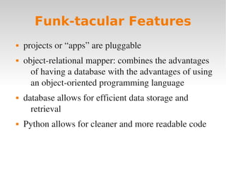 Funk-tacular Features
 projects or “apps” are pluggable
 object­relational mapper: combines the advantages
of having a database with the advantages of using
an object­oriented programming language
 database allows for efficient data storage and
retrieval
 Python allows for cleaner and more readable code
 