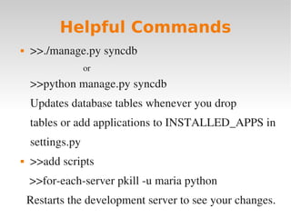 Helpful Commands
 >>./manage.py syncdb
or
>>python manage.py syncdb
Updates database tables whenever you drop
tables or add applications to INSTALLED_APPS in
settings.py
 >>add scripts
>>for­each­server pkill ­u maria python
Restarts the development server to see your changes.
 