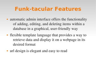 Funk-tacular Features
 automatic admin interface offers the functionality
of adding, editing, and deleting items within a
database in a graphical, user­friendly way
 flexible template language that provides a way to
retrieve data and display it on a webpage in its
desired format
 url design is elegant and easy to read
 