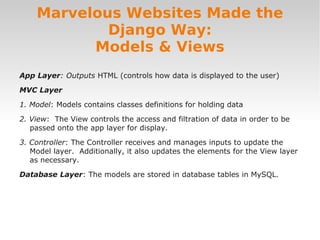 App Layer: Outputs HTML (controls how data is displayed to the user)
MVC Layer
1. Model: Models contains classes definitions for holding data
2. View: The View controls the access and filtration of data in order to be
passed onto the app layer for display.
3. Controller: The Controller receives and manages inputs to update the
Model layer. Additionally, it also updates the elements for the View layer
as necessary.
Database Layer: The models are stored in database tables in MySQL.
Marvelous Websites Made the
Django Way:
Models & Views
 
