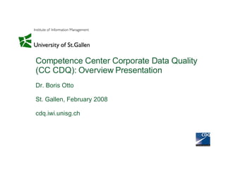 Competence Center Corporate Data Quality (CC CDQ): Overview Presentation Dr. Boris Otto St. Gallen, February 2008 cdq.iwi.unisg.ch 