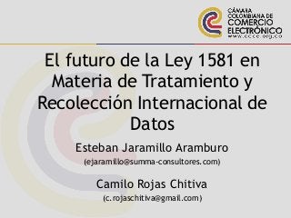 El futuro de la Ley 1581 en
Materia de Tratamiento y
Recolección Internacional de
Datos
Esteban Jaramillo Aramburo
(ejaramillo@summa-consultores.com)
Camilo Rojas Chitiva
(c.rojaschitiva@gmail.com)
 